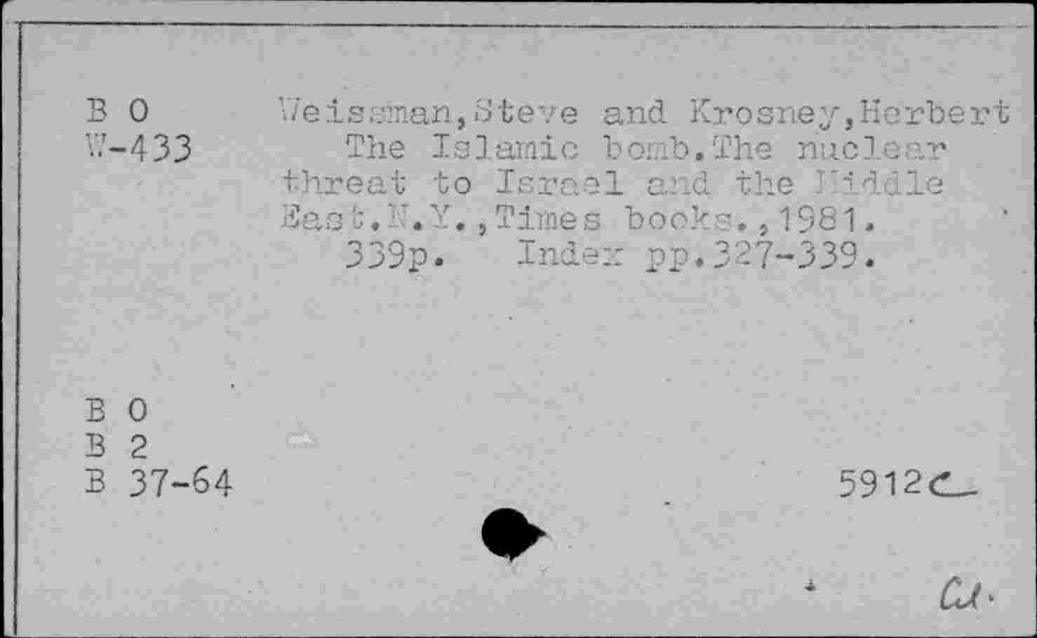 ﻿B 0
W-433
Weissman,Steve and Krosney,Herbert The Islamic bomb.The nuclear threat to Israol aiid the kiddie Bast.r.Y.,Times books.,1981.
339p. Index pp.327-339.
B 0
B 2
B 37-64
5912C_